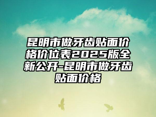昆明市做牙齿贴面价格价位表2025版全新公开-昆明市做牙齿贴面价格