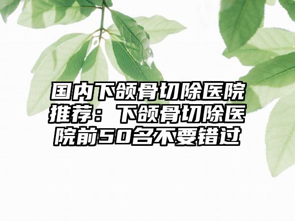 国内下颌骨切除医院推荐：下颌骨切除医院前50名不要错过