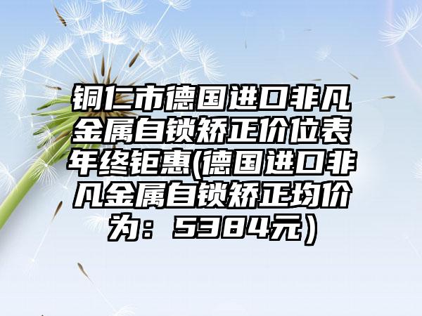 铜仁市德国进口非凡金属自锁矫正价位表年终钜惠(德国进口非凡金属自锁矫正均价为：5384元）