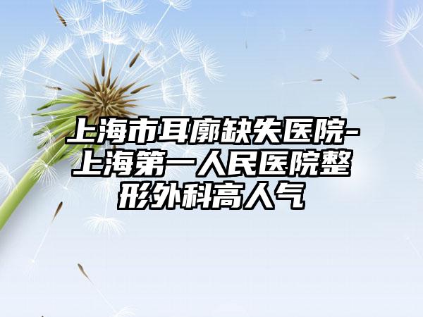 上海市耳廓缺失医院-上海第一人民医院整形外科高人气