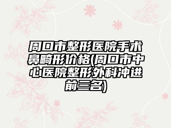 周口市整形医院手术鼻畸形价格(周口市中心医院整形外科冲进前三名)