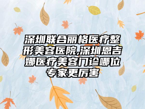 深圳联合丽格医疗整形美容医院,深圳恩吉娜医疗美容门诊哪位专家更厉害