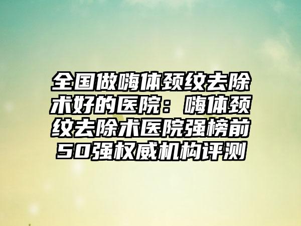 全国做嗨体颈纹去除术好的医院：嗨体颈纹去除术医院强榜前50强权威机构评测