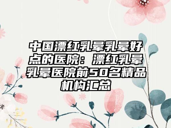中国漂红乳晕乳晕好点的医院：漂红乳晕乳晕医院前50名精品机构汇总