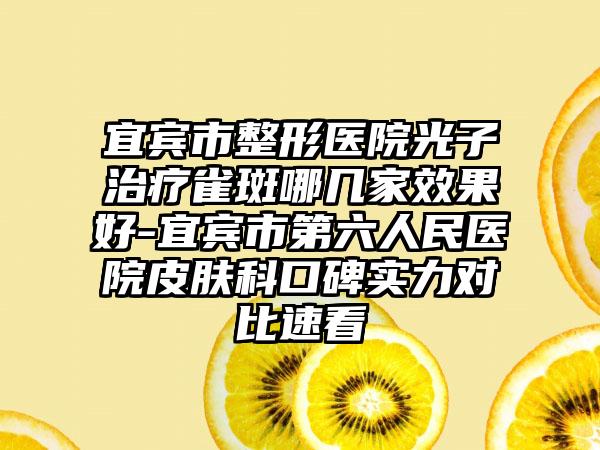 宜宾市整形医院光子治疗雀斑哪几家效果好-宜宾市第六人民医院皮肤科口碑实力对比速看