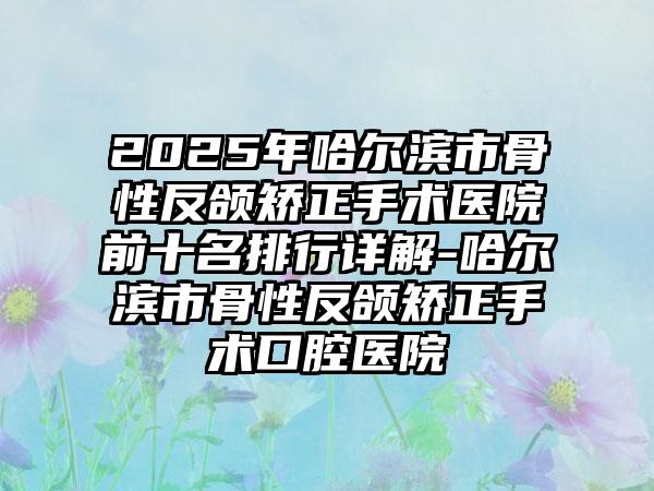 2025年哈尔滨市骨性反颌矫正手术医院前十名排行详解-哈尔滨市骨性反颌矫正手术口腔医院