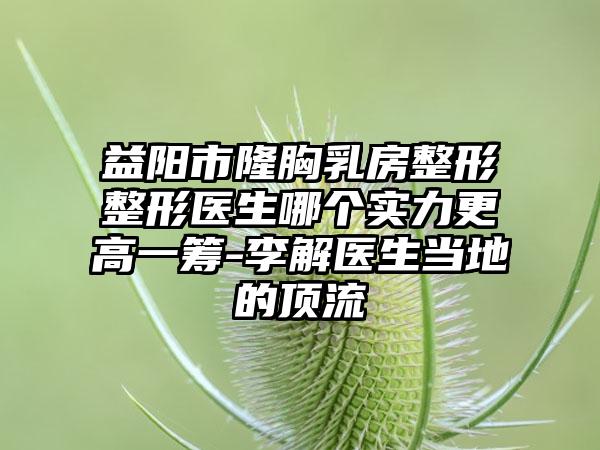 益阳市隆胸乳房整形整形医生哪个实力更高一筹-李解医生当地的顶流