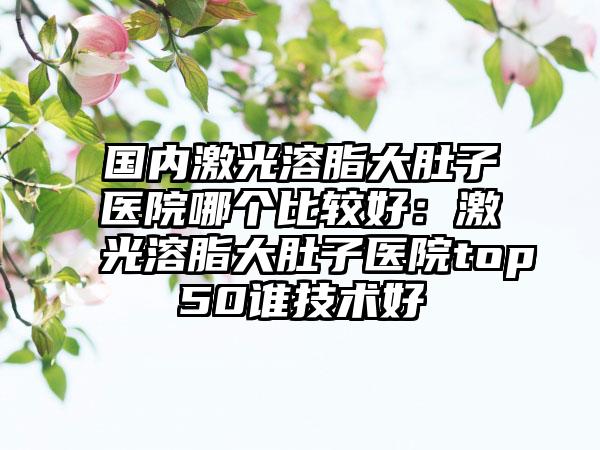 国内激光溶脂大肚子医院哪个比较好：激光溶脂大肚子医院top50谁技术好