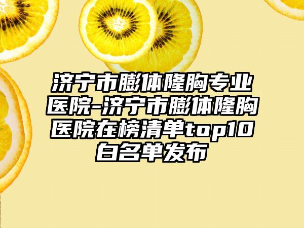 济宁市膨体隆胸专业医院-济宁市膨体隆胸医院在榜清单top10白名单发布