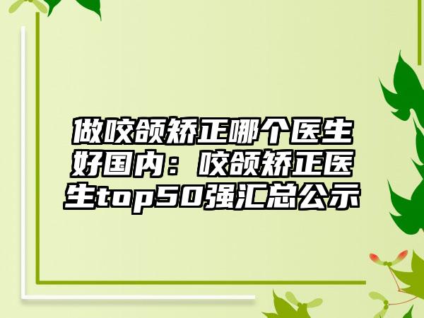 做咬颌矫正哪个医生好国内：咬颌矫正医生top50强汇总公示