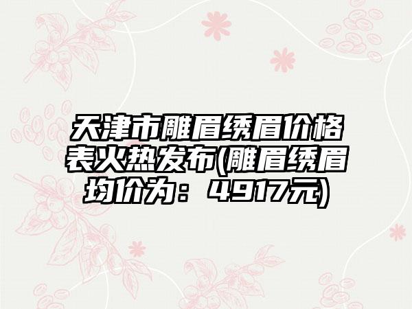 天津市雕眉绣眉价格表火热发布(雕眉绣眉均价为：4917元)