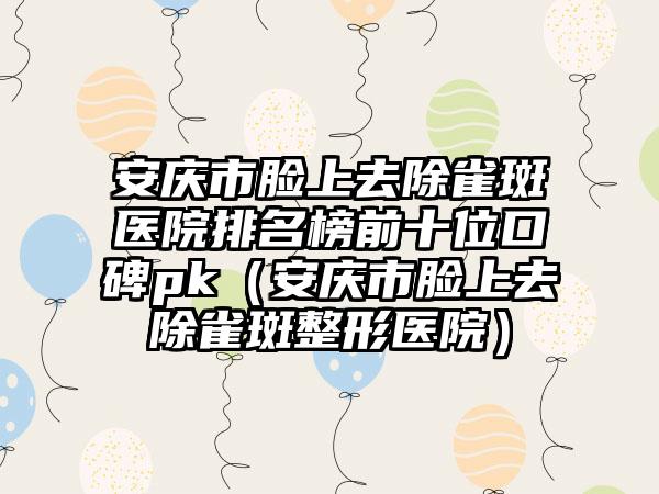安庆市脸上去除雀斑医院排名榜前十位口碑pk（安庆市脸上去除雀斑整形医院）