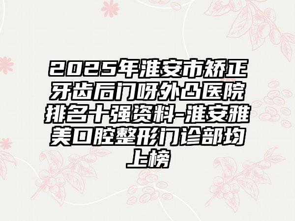 2025年淮安市矫正牙齿后门呀外凸医院排名十强资料-淮安雅美口腔整形门诊部均上榜