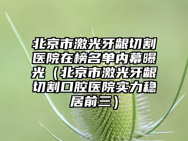 北京市激光牙龈切割医院在榜名单内幕曝光（北京市激光牙龈切割口腔医院实力稳居前三）