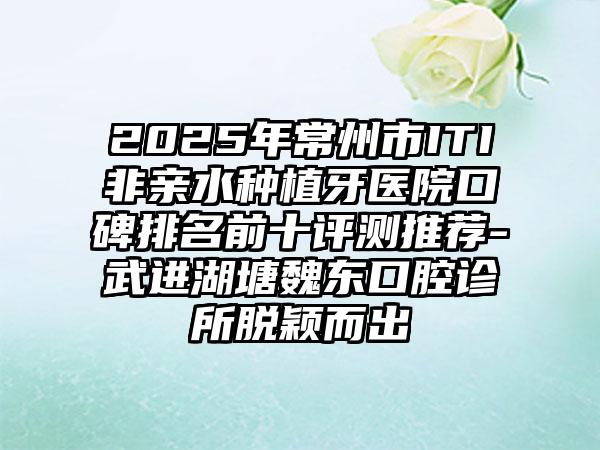 2025年常州市ITI非亲水种植牙医院口碑排名前十评测推荐-武进湖塘魏东口腔诊所脱颖而出