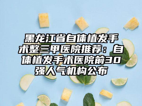 黑龙江省自体植发手术整三甲医院推荐：自体植发手术医院前30强人气机构公布