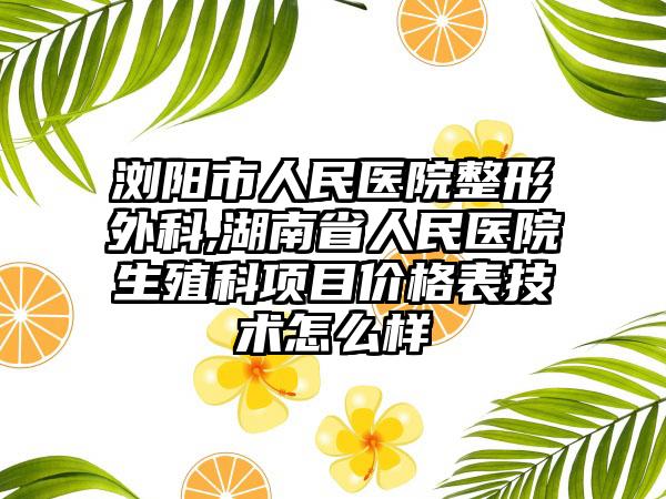 浏阳市人民医院整形外科,湖南省人民医院生殖科项目价格表技术怎么样