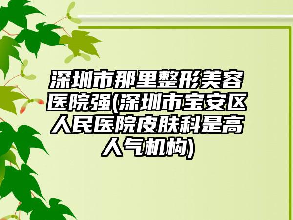 深圳市那里整形美容医院强(深圳市宝安区人民医院皮肤科是高人气机构)
