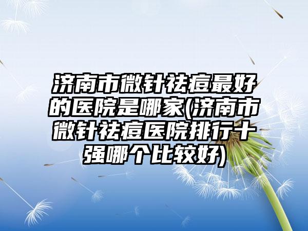 济南市微针祛痘最好的医院是哪家(济南市微针祛痘医院排行十强哪个比较好)