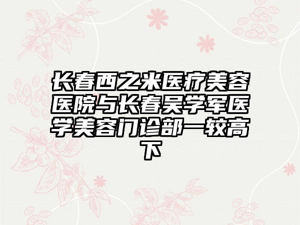 长春西之米医疗美容医院与长春吴学军医学美容门诊部一较高下