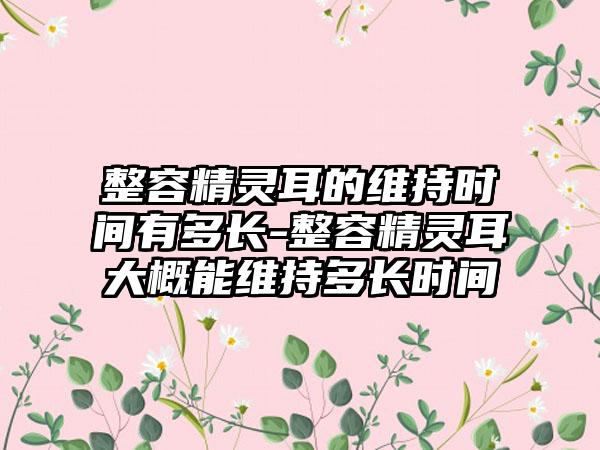 整容精灵耳的维持时间有多长-整容精灵耳大概能维持多长时间