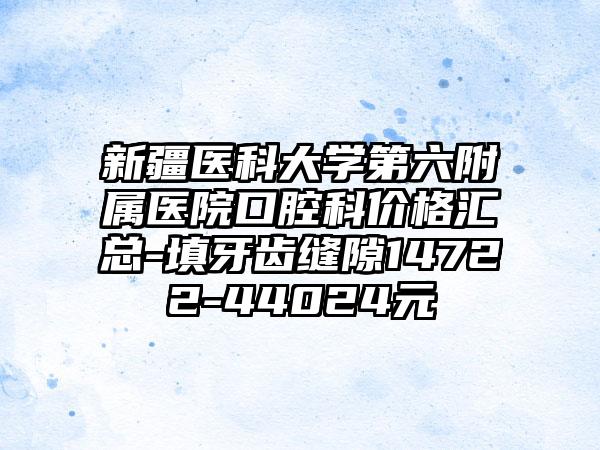新疆医科大学第六附属医院口腔科价格汇总-填牙齿缝隙14722-44024元