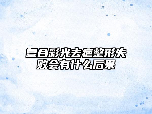 复合彩光去疤整形失败会有什么后果