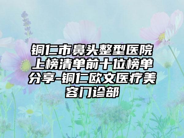 铜仁市鼻头整型医院上榜清单前十位榜单分享-铜仁欧文医疗美容门诊部