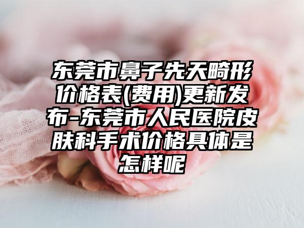 东莞市鼻子先天畸形价格表(费用)更新发布-东莞市人民医院皮肤科手术价格具体是怎样呢