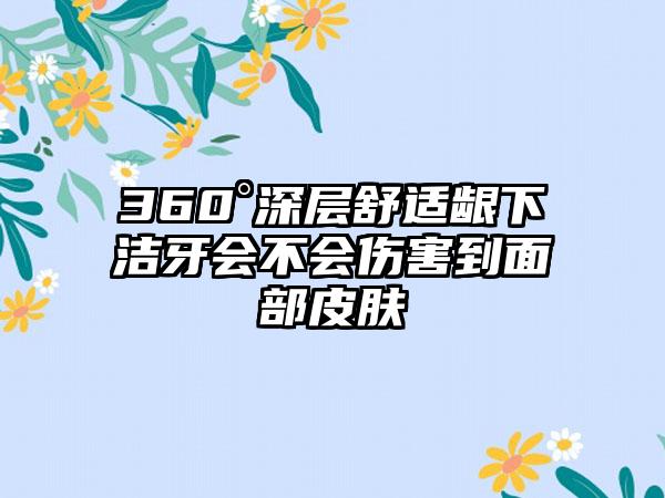360°深层舒适龈下洁牙会不会伤害到面部皮肤