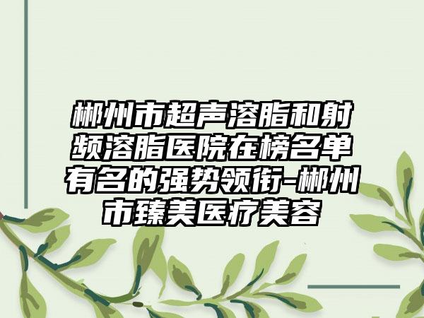 郴州市超声溶脂和射频溶脂医院在榜名单有名的强势领衔-郴州市臻美医疗美容