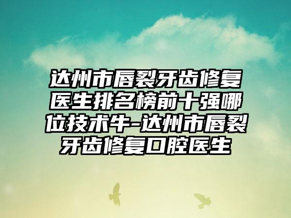 达州市唇裂牙齿修复医生排名榜前十强哪位技术牛-达州市唇裂牙齿修复口腔医生