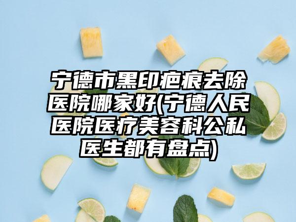 宁德市黑印疤痕去除医院哪家好(宁德人民医院医疗美容科公私医生都有盘点)