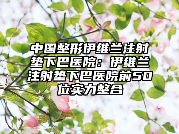 中国整形伊维兰注射垫下巴医院：伊维兰注射垫下巴医院前50位实力整合