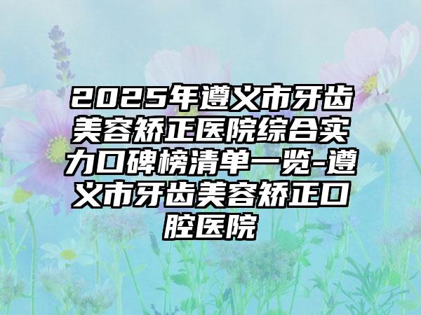 2025年遵义市牙齿美容矫正医院综合实力口碑榜清单一览-遵义市牙齿美容矫正口腔医院