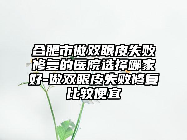 合肥市做双眼皮失败修复的医院选择哪家好-做双眼皮失败修复比较便宜
