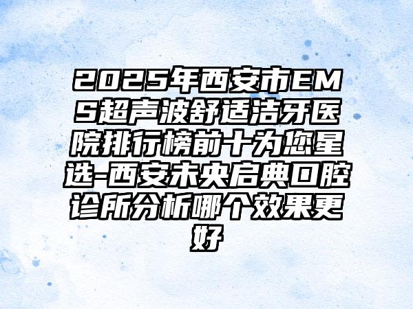 2025年西安市EMS超声波舒适洁牙医院排行榜前十为您星选-西安未央启典口腔诊所分析哪个效果更好