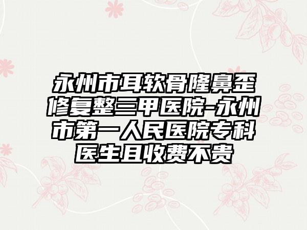 永州市耳软骨隆鼻歪修复整三甲医院-永州市第一人民医院专科医生且收费不贵