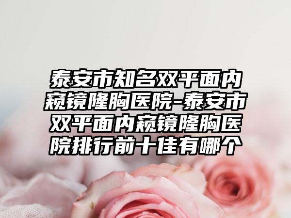 泰安市知名双平面内窥镜隆胸医院-泰安市双平面内窥镜隆胸医院排行前十佳有哪个