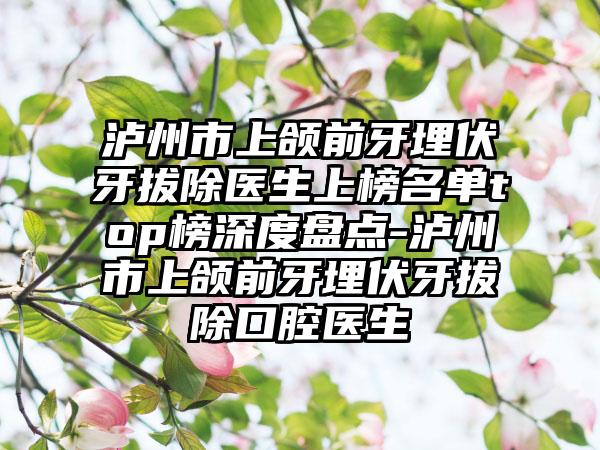 泸州市上颌前牙埋伏牙拔除医生上榜名单top榜深度盘点-泸州市上颌前牙埋伏牙拔除口腔医生