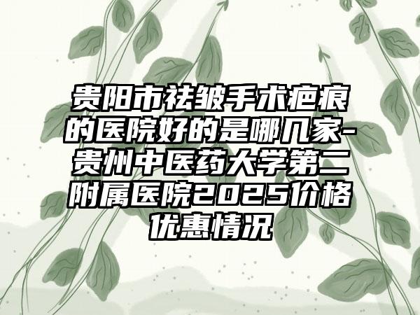 贵阳市祛皱手术疤痕的医院好的是哪几家-贵州中医药大学第二附属医院2025价格优惠情况