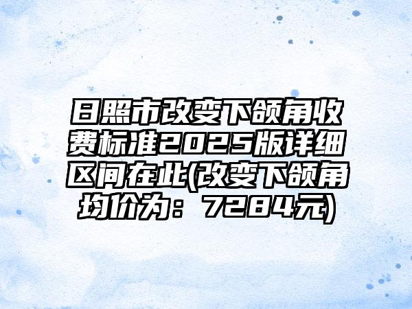 日照市改变下颌角收费标准2025版详细区间在此(改变下颌角均价为：7284元)