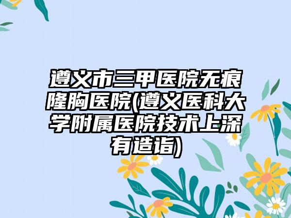 遵义市三甲医院无痕隆胸医院(遵义医科大学附属医院技术上深有造诣)