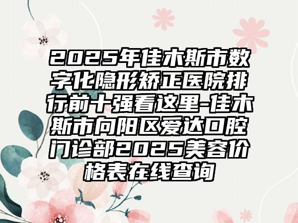 2025年佳木斯市数字化隐形矫正医院排行前十强看这里-佳木斯市向阳区爱达口腔门诊部2025美容价格表在线查询