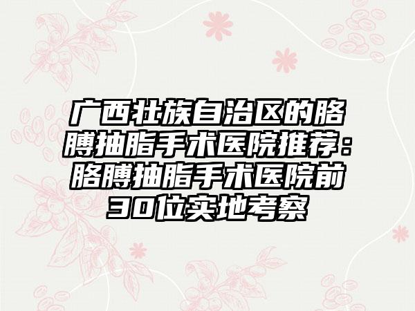 广西壮族自治区的胳膊抽脂手术医院推荐：胳膊抽脂手术医院前30位实地考察