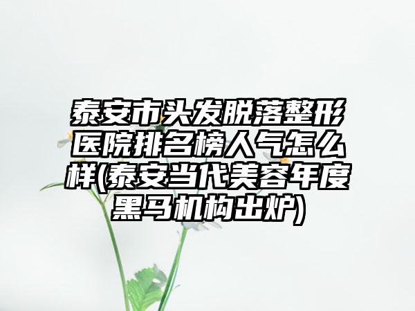 泰安市头发脱落整形医院排名榜人气怎么样(泰安当代美容年度黑马机构出炉)