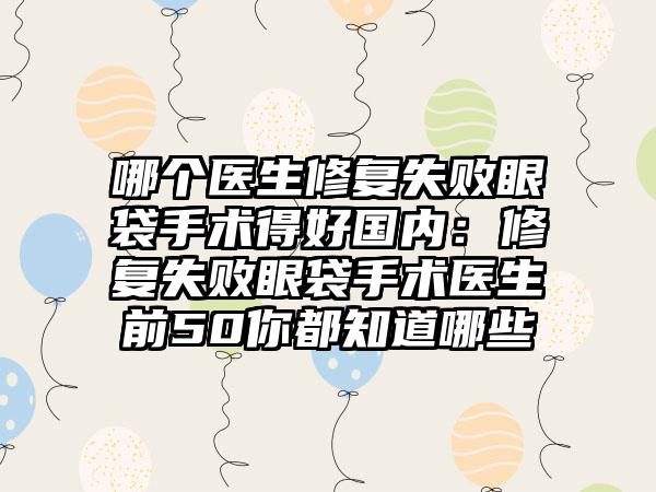 哪个医生修复失败眼袋手术得好国内：修复失败眼袋手术医生前50你都知道哪些
