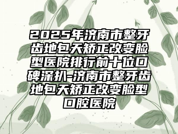 2025年济南市整牙齿地包天矫正改变脸型医院排行前十位口碑深扒-济南市整牙齿地包天矫正改变脸型口腔医院
