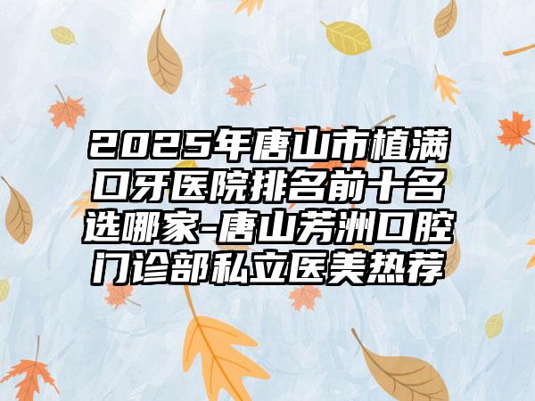 2025年唐山市植满口牙医院排名前十名选哪家-唐山芳洲口腔门诊部私立医美热荐