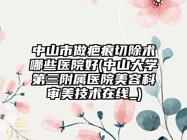 中山市做疤痕切除术哪些医院好(中山大学第三附属医院美容科审美技术在线_)
